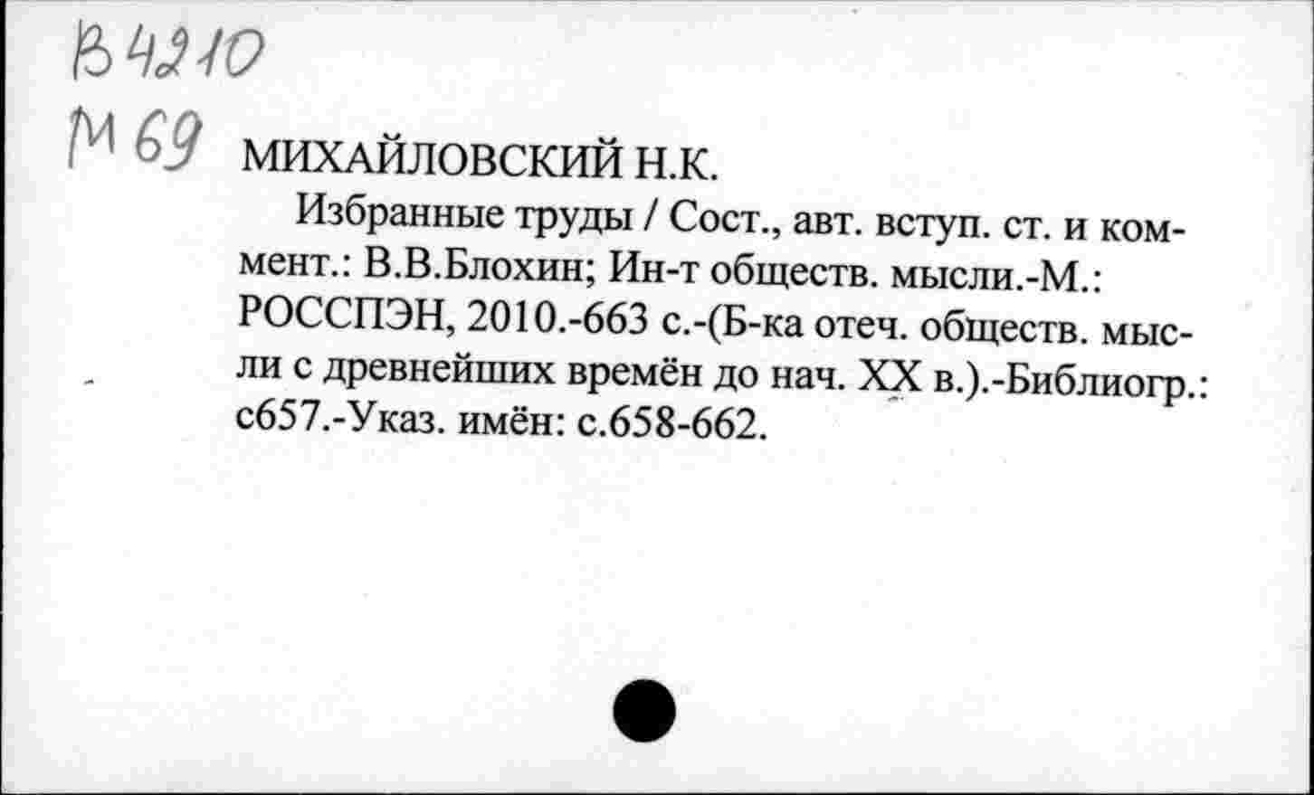 ﻿ЬШС>
А1 £9 МИХАЙЛОВСКИЙ Н.К.
Избранные труды / Сост., авт. вступ. ст. и коммент.: В.В.Блохин; Ин-т обществ. мысли.-М.: РОССПЭН, 2010.-663 с.-(Б-ка отеч. обществ, мысли с древнейших времён до нач. XX в.).-Библиогр.: с657.-Указ. имён: с.658-662.